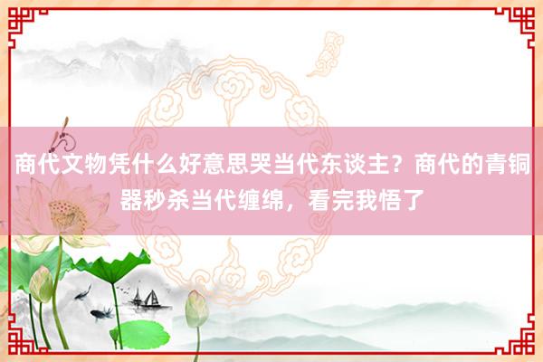 商代文物凭什么好意思哭当代东谈主?商代的青铜器秒杀当代缠绵,看完我悟了