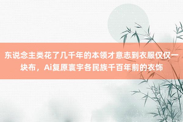 东说念主类花了几千年的本领才意志到衣服仅仅一块布,Ai复原寰宇各民族千百年前的衣饰